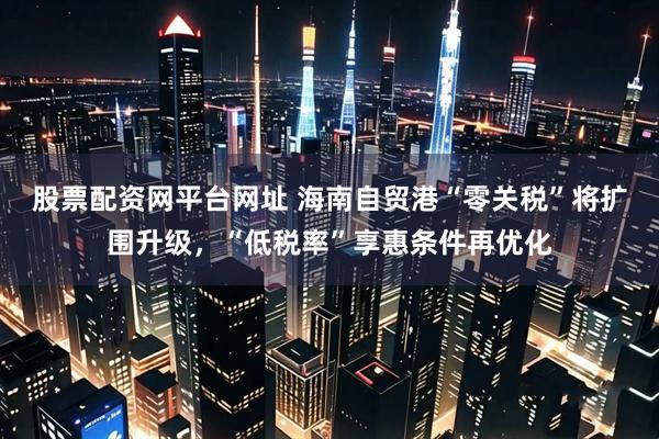 股票配资网平台网址 海南自贸港“零关税”将扩围升级，“低税率”享惠条件再优化