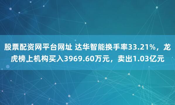 股票配资网平台网址 达华智能换手率33.21%,龙虎榜上机构买入3969.60万元,卖出1.03亿元