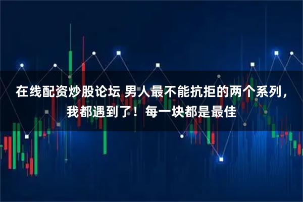 在线配资炒股论坛 男人最不能抗拒的两个系列，我都遇到了！每一块都是最佳